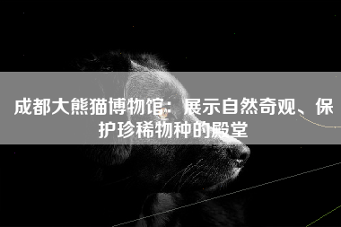 成都大熊猫博物馆：展示自然奇观、保护珍稀物种的殿堂