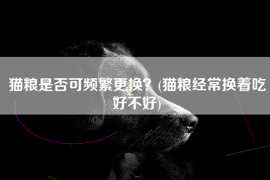 猫粮是否可频繁更换？(猫粮经常换着吃好不好)